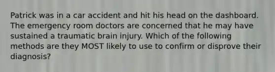 Patrick was in a car accident and hit his head on the dashboard. The emergency room doctors are concerned that he may have sustained a traumatic brain injury. Which of the following methods are they MOST likely to use to confirm or disprove their diagnosis?