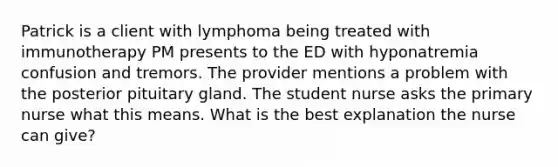 Patrick is a client with lymphoma being treated with immunotherapy PM presents to the ED with hyponatremia confusion and tremors. The provider mentions a problem with the posterior pituitary gland. The student nurse asks the primary nurse what this means. What is the best explanation the nurse can give?