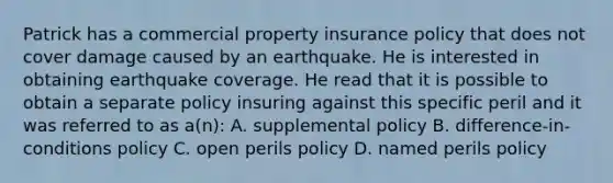 Patrick has a commercial property insurance policy that does not cover damage caused by an earthquake. He is interested in obtaining earthquake coverage. He read that it is possible to obtain a separate policy insuring against this specific peril and it was referred to as a(n): A. supplemental policy B. difference-in-conditions policy C. open perils policy D. named perils policy