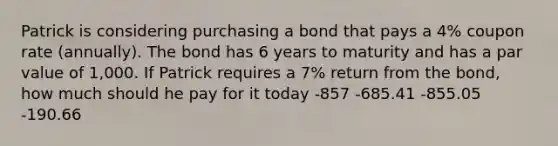 Patrick is considering purchasing a bond that pays a 4% coupon rate (annually). The bond has 6 years to maturity and has a par value of 1,000. If Patrick requires a 7% return from the bond, how much should he pay for it today -857 -685.41 -855.05 -190.66