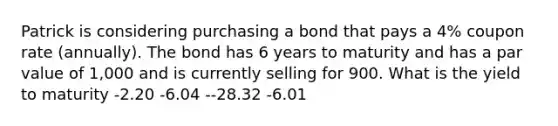 Patrick is considering purchasing a bond that pays a 4% coupon rate (annually). The bond has 6 years to maturity and has a par value of 1,000 and is currently selling for 900. What is the yield to maturity -2.20 -6.04 --28.32 -6.01