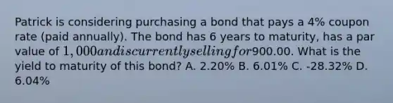 Patrick is considering purchasing a bond that pays a 4% coupon rate (paid annually). The bond has 6 years to maturity, has a par value of 1,000 and is currently selling for900.00. What is the yield to maturity of this bond? A. 2.20% B. 6.01% C. -28.32% D. 6.04%