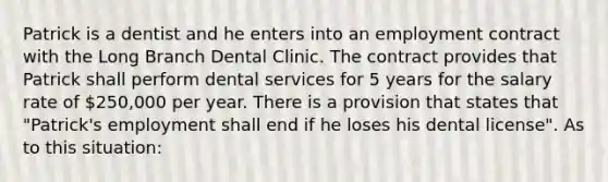 Patrick is a dentist and he enters into an employment contract with the Long Branch Dental Clinic. The contract provides that Patrick shall perform dental services for 5 years for the salary rate of 250,000 per year. There is a provision that states that "Patrick's employment shall end if he loses his dental license". As to this situation: