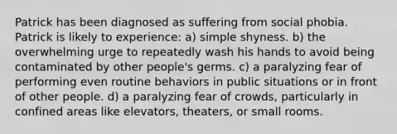 Patrick has been diagnosed as suffering from social phobia. Patrick is likely to experience: a) simple shyness. b) the overwhelming urge to repeatedly wash his hands to avoid being contaminated by other people's germs. c) a paralyzing fear of performing even routine behaviors in public situations or in front of other people. d) a paralyzing fear of crowds, particularly in confined areas like elevators, theaters, or small rooms.