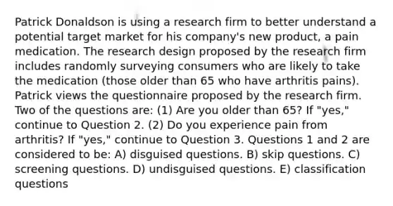 Patrick Donaldson is using a research firm to better understand a potential target market for his company's new product, a pain medication. The research design proposed by the research firm includes randomly surveying consumers who are likely to take the medication (those older than 65 who have arthritis pains). Patrick views the questionnaire proposed by the research firm. Two of the questions are: (1) Are you older than 65? If "yes," continue to Question 2. (2) Do you experience pain from arthritis? If "yes," continue to Question 3. Questions 1 and 2 are considered to be: A) disguised questions. B) skip questions. C) screening questions. D) undisguised questions. E) classification questions