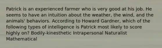 Patrick is an experienced farmer who is very good at his job. He seems to have an intuition about the weather, the wind, and the animals' behaviors. According to Howard Gardner, which of the following types of intelligence is Patrick most likely to score highly on? Bodily-kinesthetic Intrapersonal Naturalist Mathematical