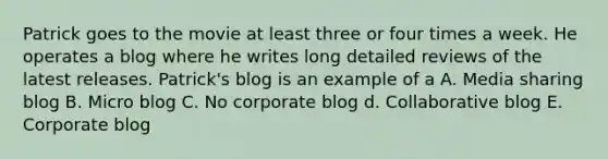 Patrick goes to the movie at least three or four times a week. He operates a blog where he writes long detailed reviews of the latest releases. Patrick's blog is an example of a A. Media sharing blog B. Micro blog C. No corporate blog d. Collaborative blog E. Corporate blog