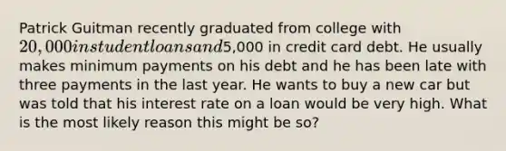 Patrick Guitman recently graduated from college with 20,000 in student loans and5,000 in credit card debt. He usually makes minimum payments on his debt and he has been late with three payments in the last year. He wants to buy a new car but was told that his interest rate on a loan would be very high. What is the most likely reason this might be so?