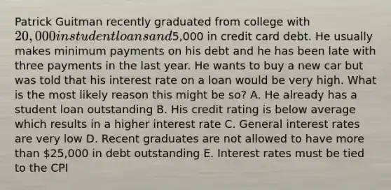 Patrick Guitman recently graduated from college with 20,000 in student loans and5,000 in credit card debt. He usually makes minimum payments on his debt and he has been late with three payments in the last year. He wants to buy a new car but was told that his interest rate on a loan would be very high. What is the most likely reason this might be so? A. He already has a student loan outstanding B. His credit rating is below average which results in a higher interest rate C. General interest rates are very low D. Recent graduates are not allowed to have more than 25,000 in debt outstanding E. Interest rates must be tied to the CPI