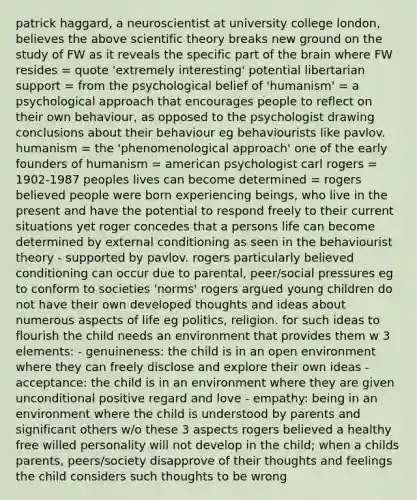 patrick haggard, a neuroscientist at university college london, believes the above scientific theory breaks new ground on the study of FW as it reveals the specific part of the brain where FW resides = quote 'extremely interesting' potential libertarian support = from the psychological belief of 'humanism' = a psychological approach that encourages people to reflect on their own behaviour, as opposed to the psychologist drawing conclusions about their behaviour eg behaviourists like pavlov. humanism = the 'phenomenological approach' one of the early founders of humanism = american psychologist carl rogers = 1902-1987 peoples lives can become determined = rogers believed people were born experiencing beings, who live in the present and have the potential to respond freely to their current situations yet roger concedes that a persons life can become determined by external conditioning as seen in the behaviourist theory - supported by pavlov. rogers particularly believed conditioning can occur due to parental, peer/social pressures eg to conform to societies 'norms' rogers argued young children do not have their own developed thoughts and ideas about numerous aspects of life eg politics, religion. for such ideas to flourish the child needs an environment that provides them w 3 elements: - genuineness: the child is in an open environment where they can freely disclose and explore their own ideas - acceptance: the child is in an environment where they are given unconditional positive regard and love - empathy: being in an environment where the child is understood by parents and significant others w/o these 3 aspects rogers believed a healthy free willed personality will not develop in the child; when a childs parents, peers/society disapprove of their thoughts and feelings the child considers such thoughts to be wrong