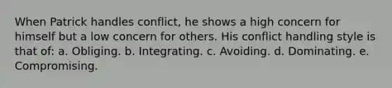 When Patrick handles conflict, he shows a high concern for himself but a low concern for others. His conflict handling style is that of: a. Obliging. b. Integrating. c. Avoiding. d. Dominating. e. Compromising.