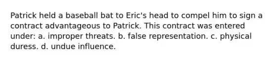 Patrick held a baseball bat to Eric's head to compel him to sign a contract advantageous to Patrick. This contract was entered under: a. improper threats. b. false representation. c. physical duress. d. undue influence.