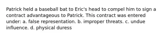 Patrick held a baseball bat to Eric's head to compel him to sign a contract advantageous to Patrick. This contract was entered under: a. false representation. b. improper threats. c. undue influence. d. physical duress