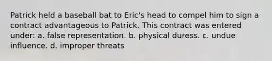 Patrick held a baseball bat to Eric's head to compel him to sign a contract advantageous to Patrick. This contract was entered under: a. false representation. b. physical duress. c. undue influence. d. improper threats