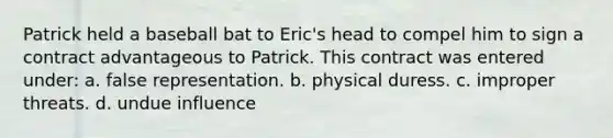 Patrick held a baseball bat to Eric's head to compel him to sign a contract advantageous to Patrick. This contract was entered under: a. false representation. b. physical duress. c. improper threats. d. undue influence