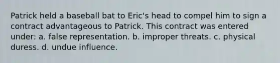 Patrick held a baseball bat to Eric's head to compel him to sign a contract advantageous to Patrick. This contract was entered under: a. false representation. b. improper threats. c. physical duress. d. undue influence.