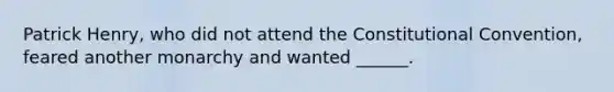 Patrick Henry, who did not attend the Constitutional Convention, feared another monarchy and wanted ______.