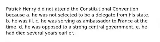 Patrick Henry did not attend the Constitutional Convention because a. he was not selected to be a delegate from his state. b. he was ill. c. he was serving as ambassador to France at the time. d. he was opposed to a strong central government. e. he had died several years earlier.