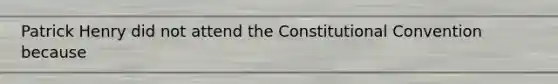 Patrick Henry did not attend the Constitutional Convention because