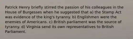 Patrick Henry briefly stirred the passion of his colleagues in the House of Burgesses when he suggested that a) the Stamp Act was evidence of the king's tyranny. b) Englishmen were the enemies of Americans. c) British parliament was the source of tyranny. d) Virginia send its own representatives to British Parliament.