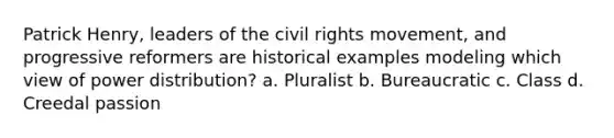 Patrick Henry, leaders of the civil rights movement, and progressive reformers are historical examples modeling which view of power distribution? a. Pluralist b. Bureaucratic c. Class d. Creedal passion