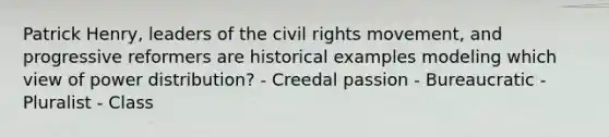 Patrick Henry, leaders of the civil rights movement, and progressive reformers are historical examples modeling which view of power distribution? - Creedal passion - Bureaucratic - Pluralist - Class