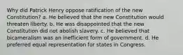 Why did Patrick Henry oppose ratification of the new Constitution? a. He believed that the new Constitution would threaten liberty. b. He was disappointed that the new Constitution did not abolish slavery. c. He believed that bicameralism was an inefficient form of government. d. He preferred equal representation for states in Congress.