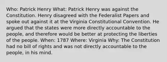 Who: Patrick Henry What: Patrick Henry was against the Constitution. Henry disagreed with the Federalist Papers and spoke out against it at the Virginia Constitutional Convention. He argued that the states were more directly accountable to the people, and therefore would be better at protecting the liberties of the people. When: 1787 Where: Virginia Why: The Constitution had no bill of rights and was not directly accountable to the people, in his mind.