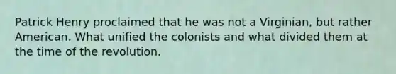 Patrick Henry proclaimed that he was not a Virginian, but rather American. What unified the colonists and what divided them at the time of the revolution.