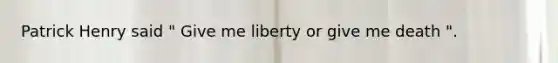 Patrick Henry said " Give me liberty or give me death ".