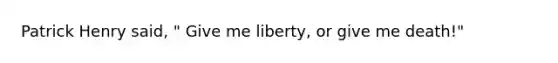 Patrick Henry said, " Give me liberty, or give me death!"