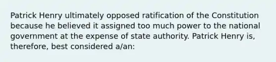 Patrick Henry ultimately opposed ratification of the Constitution because he believed it assigned too much power to the national government at the expense of state authority. Patrick Henry is, therefore, best considered a/an: