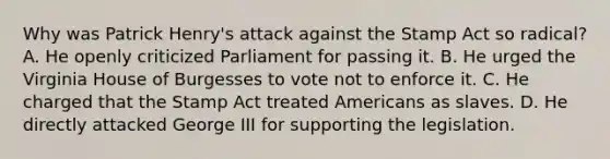 Why was Patrick Henry's attack against the Stamp Act so radical? A. He openly criticized Parliament for passing it. B. He urged the Virginia House of Burgesses to vote not to enforce it. C. He charged that the Stamp Act treated Americans as slaves. D. He directly attacked George III for supporting the legislation.