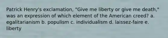 Patrick Henry's exclamation, "Give me liberty or give me death," was an expression of which element of the American creed? a. egalitarianism b. populism c. individualism d. laissez-faire e. liberty