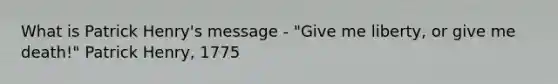 What is Patrick Henry's message - "Give me liberty, or give me death!" Patrick Henry, 1775