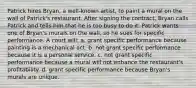 Patrick hires Bryan, a well-known artist, to paint a mural on the wall of Patrick's restaurant. After signing the contract, Bryan calls Patrick and tells him that he is too busy to do it. Patrick wants one of Bryan's murals on the wall, so he sues for specific performance. A court will: a. grant specific performance because painting is a mechanical act. b. not grant specific performance because it is a personal service. c. not grant specific performance because a mural will not enhance the restaurant's profitability. d. grant specific performance because Bryan's murals are unique.