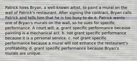 Patrick hires Bryan, a well-known artist, to paint a mural on the wall of Patrick's restaurant. After signing the contract, Bryan calls Patrick and tells him that he is too busy to do it. Patrick wants one of Bryan's murals on the wall, so he sues for specific performance. A court will: a. grant specific performance because painting is a mechanical act. b. not grant specific performance because it is a personal service. c. not grant specific performance because a mural will not enhance the restaurant's profitability. d. grant specific performance because Bryan's murals are unique.