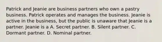 Patrick and Jeanie are business partners who own a pastry business. Patrick operates and manages the business. Jeanie is active in the business, but the public is unaware that Jeanie is a partner. Jeanie is a A. Secret partner. B. Silent partner. C. Dormant partner. D. Nominal partner.