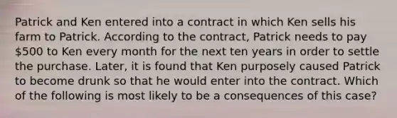 Patrick and Ken entered into a contract in which Ken sells his farm to Patrick. According to the contract, Patrick needs to pay 500 to Ken every month for the next ten years in order to settle the purchase. Later, it is found that Ken purposely caused Patrick to become drunk so that he would enter into the contract. Which of the following is most likely to be a consequences of this case?