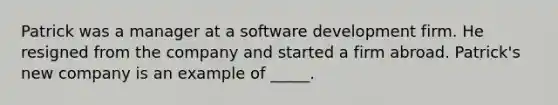 Patrick was a manager at a software development firm. He resigned from the company and started a firm abroad. Patrick's new company is an example of _____.