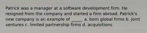 Patrick was a manager at a software development firm. He resigned from the company and started a firm abroad. Patrick's new company is an example of _____. a. born global firms b. joint ventures c. limited partnership firms d. acquisitions