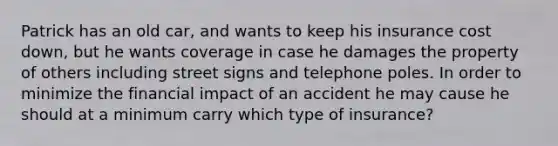 Patrick has an old car, and wants to keep his insurance cost down, but he wants coverage in case he damages the property of others including street signs and telephone poles. In order to minimize the financial impact of an accident he may cause he should at a minimum carry which type of insurance?