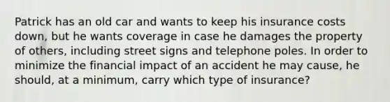 Patrick has an old car and wants to keep his insurance costs down, but he wants coverage in case he damages the property of others, including street signs and telephone poles. In order to minimize the financial impact of an accident he may cause, he should, at a minimum, carry which type of insurance?