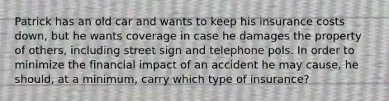 Patrick has an old car and wants to keep his insurance costs down, but he wants coverage in case he damages the property of others, including street sign and telephone pols. In order to minimize the financial impact of an accident he may cause, he should, at a minimum, carry which type of insurance?