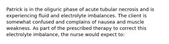 Patrick is in the oliguric phase of acute tubular necrosis and is experiencing fluid and electrolyte imbalances. The client is somewhat confused and complains of nausea and muscle weakness. As part of the prescribed therapy to correct this electrolyte imbalance, the nurse would expect to: