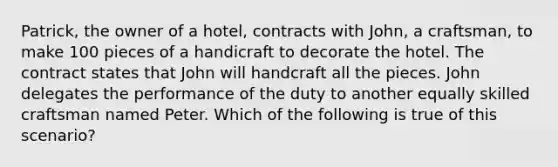 Patrick, the owner of a hotel, contracts with John, a craftsman, to make 100 pieces of a handicraft to decorate the hotel. The contract states that John will handcraft all the pieces. John delegates the performance of the duty to another equally skilled craftsman named Peter. Which of the following is true of this scenario?