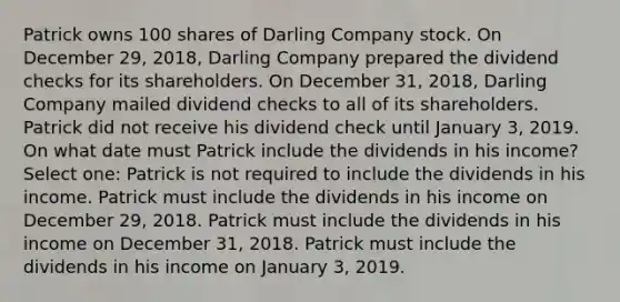 Patrick owns 100 shares of Darling Company stock. On December 29, 2018, Darling Company prepared the dividend checks for its shareholders. On December 31, 2018, Darling Company mailed dividend checks to all of its shareholders. Patrick did not receive his dividend check until January 3, 2019. On what date must Patrick include the dividends in his income? Select one: Patrick is not required to include the dividends in his income. Patrick must include the dividends in his income on December 29, 2018. Patrick must include the dividends in his income on December 31, 2018. Patrick must include the dividends in his income on January 3, 2019.