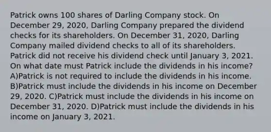 Patrick owns 100 shares of Darling Company stock. On December 29, 2020, Darling Company prepared the dividend checks for its shareholders. On December 31, 2020, Darling Company mailed dividend checks to all of its shareholders. Patrick did not receive his dividend check until January 3, 2021. On what date must Patrick include the dividends in his income? A)Patrick is not required to include the dividends in his income. B)Patrick must include the dividends in his income on December 29, 2020. C)Patrick must include the dividends in his income on December 31, 2020. D)Patrick must include the dividends in his income on January 3, 2021.