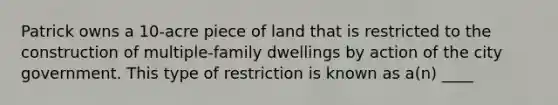 Patrick owns a 10-acre piece of land that is restricted to the construction of multiple-family dwellings by action of the city government. This type of restriction is known as a(n) ____