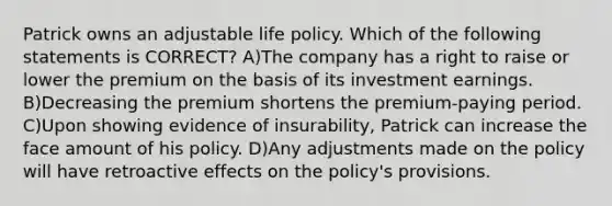 Patrick owns an adjustable life policy. Which of the following statements is CORRECT? A)The company has a right to raise or lower the premium on the basis of its investment earnings. B)Decreasing the premium shortens the premium-paying period. C)Upon showing evidence of insurability, Patrick can increase the face amount of his policy. D)Any adjustments made on the policy will have retroactive effects on the policy's provisions.